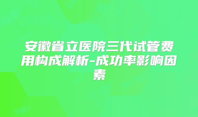 安徽省立医院三代试管费用构成解析-成功率影响因素