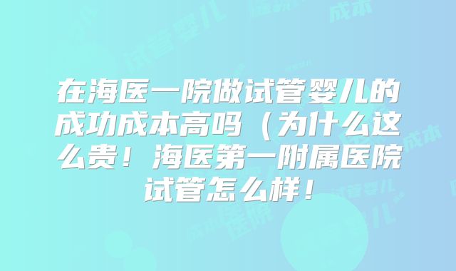 在海医一院做试管婴儿的成功成本高吗(为什么这么贵!海医第一附属医院试管怎么样!