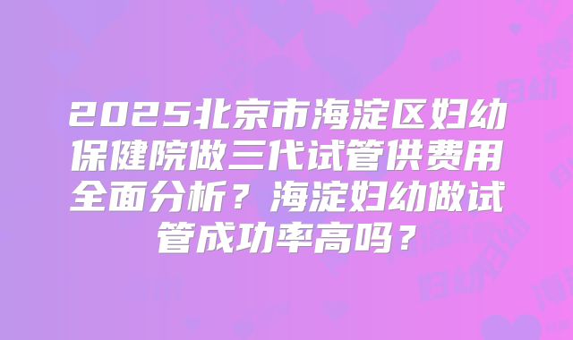 2025北京市海淀区妇幼保健院做三代试管供费用全面分析？海淀妇幼做试管成功率高吗？