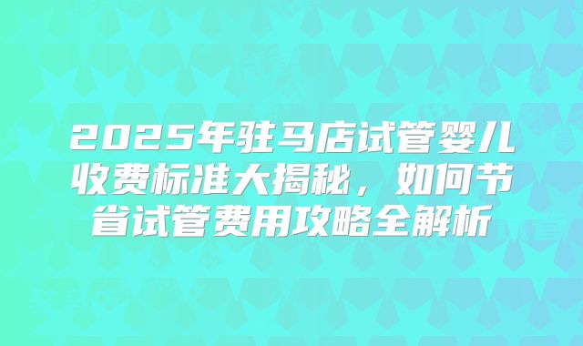 2025年驻马店试管婴儿收费标准大揭秘，如何节省试管费用攻略全解析