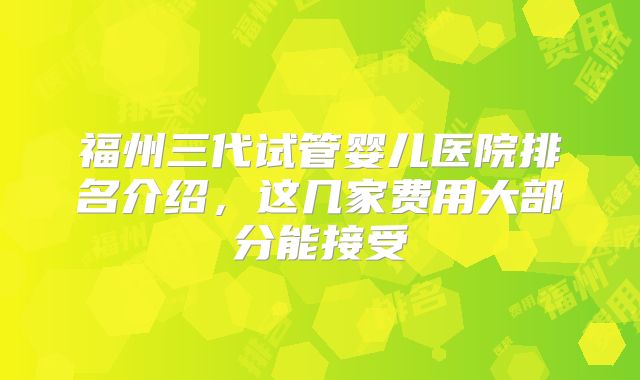 福州三代试管婴儿医院排名介绍,这几家费用大部分能接受