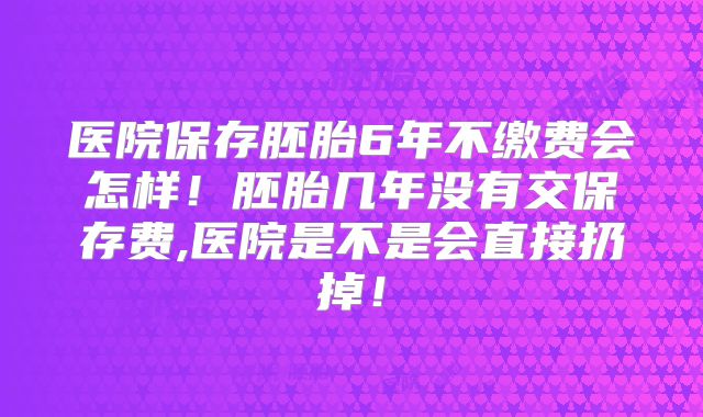 医院保存胚胎6年不缴费会怎样！胚胎几年没有交保存费,医院是不是会直接扔掉！