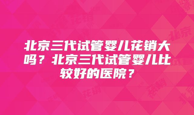 北京三代试管婴儿花销大吗？北京三代试管婴儿比较好的医院？