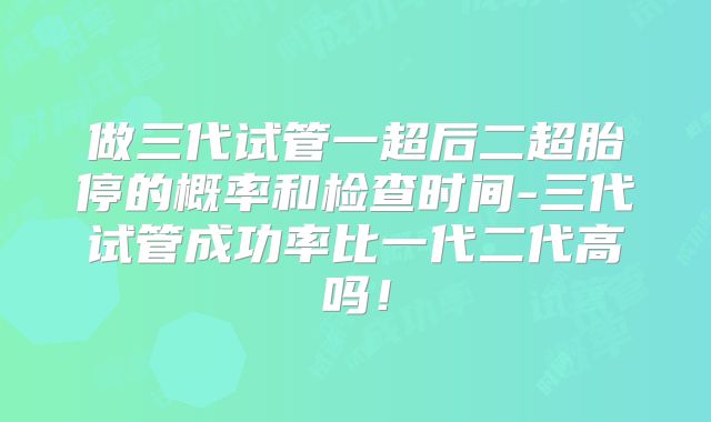 做三代试管一超后二超胎停的概率和检查时间-三代试管成功率比一代二代高吗！