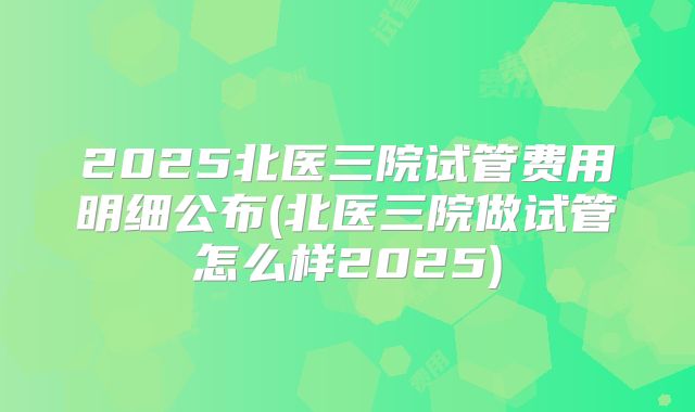 2025北医三院试管费用明细公布(北医三院做试管怎么样2025)