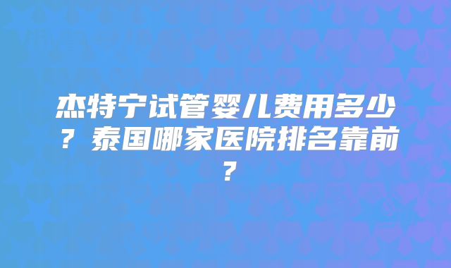 杰特宁试管婴儿费用多少？泰国哪家医院排名靠前？