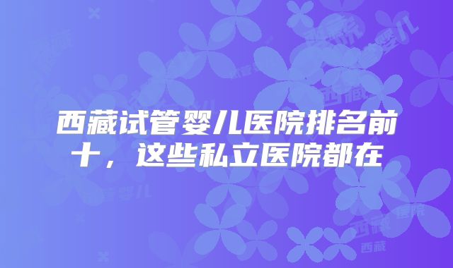 西藏试管婴儿医院排名前十，这些私立医院都在