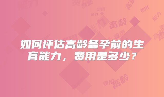 如何评估高龄备孕前的生育能力，费用是多少？