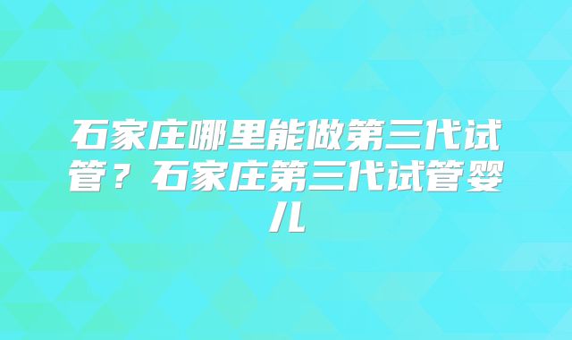 石家庄哪里能做第三代试管？石家庄第三代试管婴儿