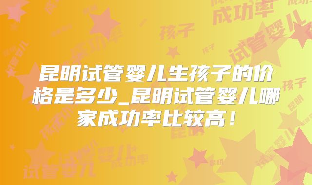 昆明试管婴儿生孩子的价格是多少_昆明试管婴儿哪家成功率比较高!
