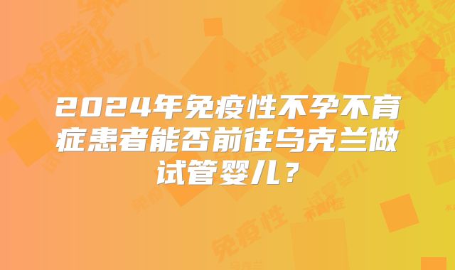 2024年免疫性不孕不育症患者能否前往乌克兰做试管婴儿？