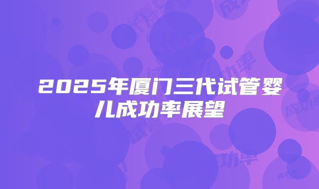 2025年厦门三代试管婴儿成功率展望