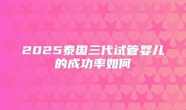 2025泰国三代试管婴儿的成功率如何