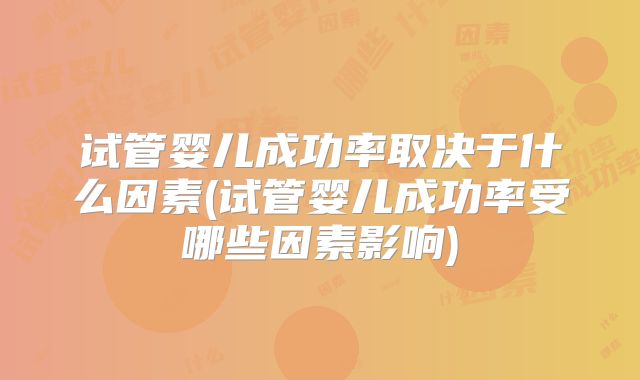 试管婴儿成功率取决于什么因素(试管婴儿成功率受哪些因素影响)