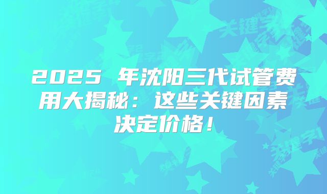 2025 年沈阳三代试管费用大揭秘：这些关键因素决定价格！