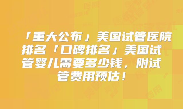 「重大公布」美国试管医院排名「口碑排名」美国试管婴儿需要多少钱,附试管费用预估!