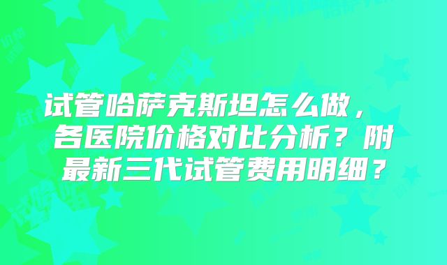 试管哈萨克斯坦怎么做， 各医院价格对比分析？附最新三代试管费用明细？
