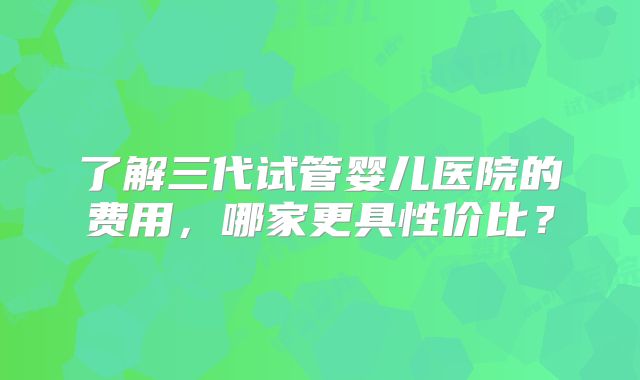 了解三代试管婴儿医院的费用，哪家更具性价比？
