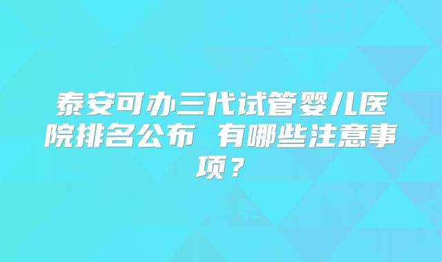 泰安可办三代试管婴儿医院排名公布 有哪些注意事项？