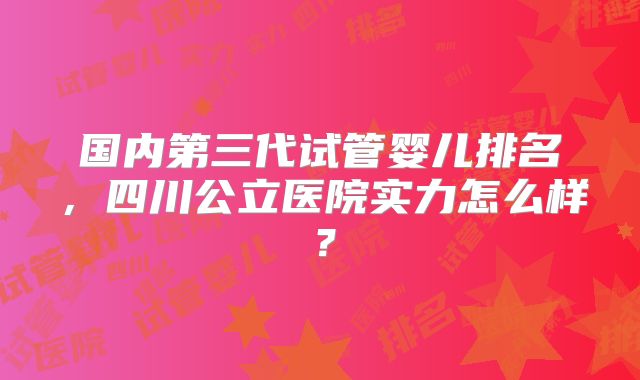 国内第三代试管婴儿排名，四川公立医院实力怎么样？