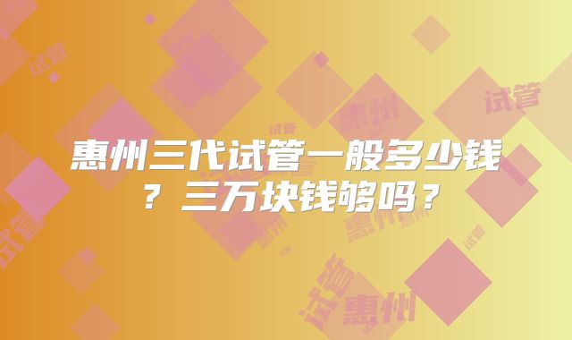 惠州三代试管一般多少钱？三万块钱够吗？