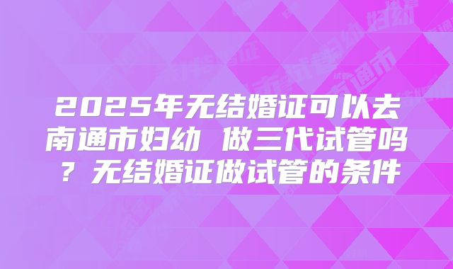 2025年无结婚证可以去南通市妇幼 做三代试管吗?无结婚证做试管的条件