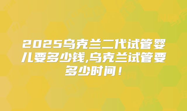 2025乌克兰二代试管婴儿要多少钱,乌克兰试管要多少时间!