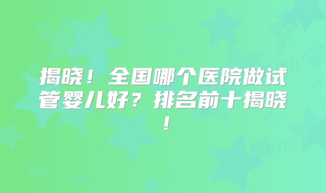 揭晓！全国哪个医院做试管婴儿好？排名前十揭晓！