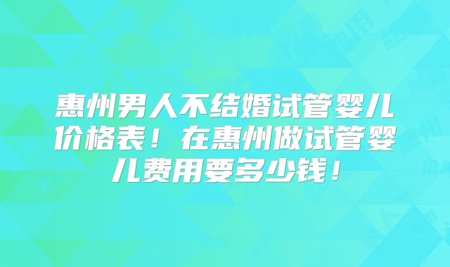 惠州男人不结婚试管婴儿价格表!在惠州做试管婴儿费用要多少钱!