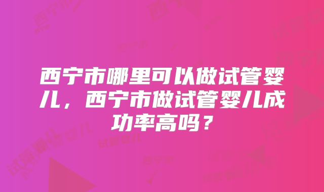 西宁市哪里可以做试管婴儿，西宁市做试管婴儿成功率高吗？