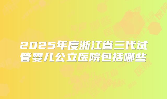 2025年度浙江省三代试管婴儿公立医院包括哪些