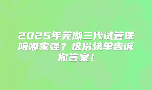2025年芜湖三代试管医院哪家强？这份榜单告诉你答案！