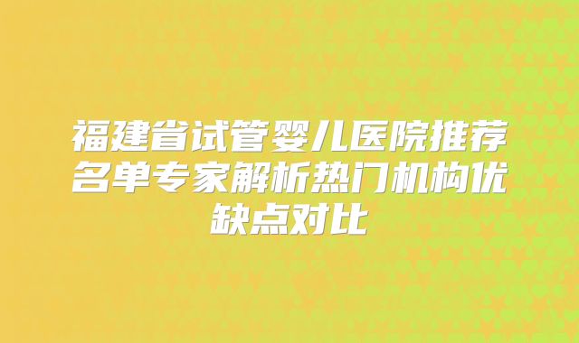 福建省试管婴儿医院推荐名单专家解析热门机构优缺点对比