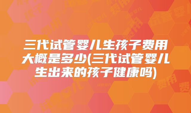 三代试管婴儿生孩子费用大概是多少(三代试管婴儿生出来的孩子健康吗)