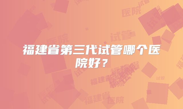 福建省第三代试管哪个医院好？