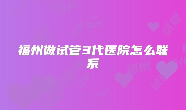 福州做试管3代医院怎么联系