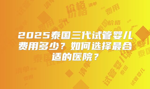 2025泰国三代试管婴儿费用多少？如何选择最合适的医院？