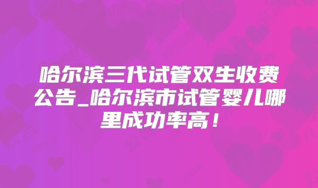 哈尔滨三代试管双生收费公告_哈尔滨市试管婴儿哪里成功率高！