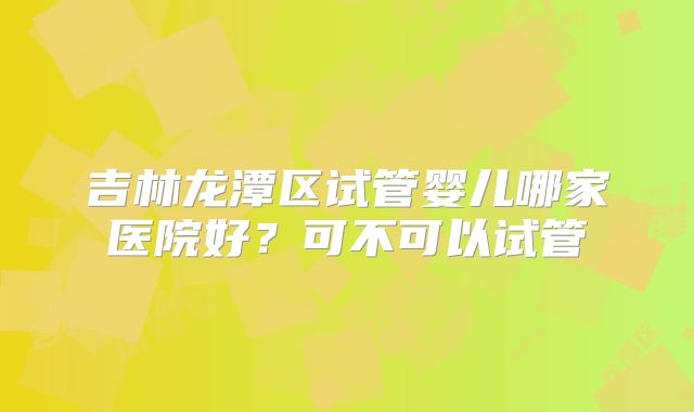 吉林龙潭区试管婴儿哪家医院好?可不可以试管