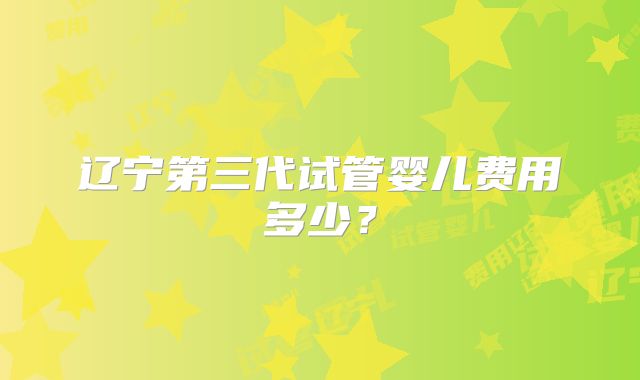 辽宁第三代试管婴儿费用多少？