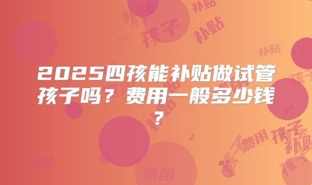 2025四孩能补贴做试管孩子吗？费用一般多少钱？