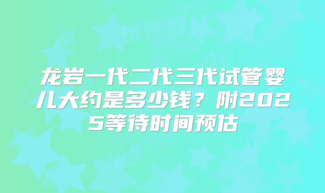 龙岩一代二代三代试管婴儿大约是多少钱?附2025等待时间预估