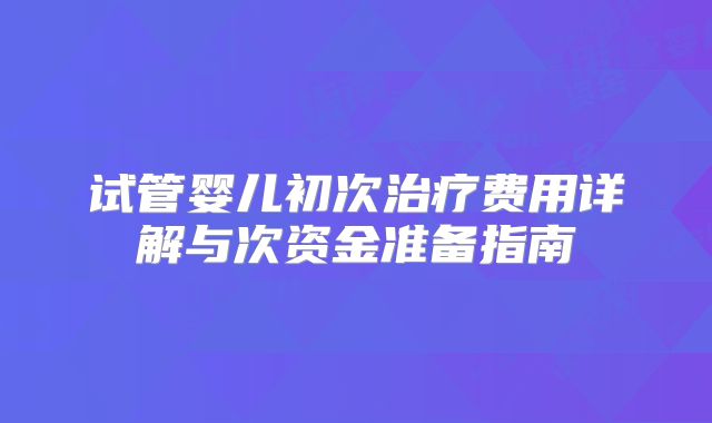 试管婴儿初次治疗费用详解与次资金准备指南