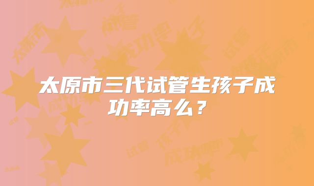 太原市三代试管生孩子成功率高么？