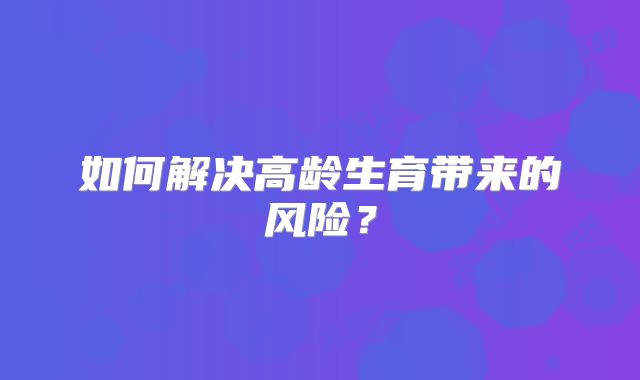 如何解决高龄生育带来的风险？