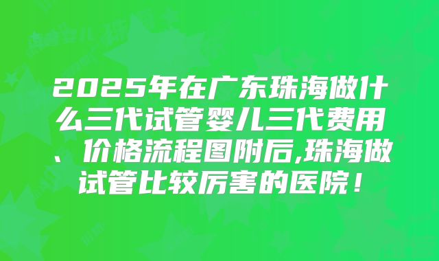 2025年在广东珠海做什么三代试管婴儿三代费用、价格流程图附后,珠海做试管比较厉害的医院！