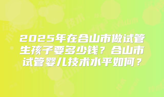 2025年在合山市做试管生孩子要多少钱?合山市试管婴儿技术水平如何?