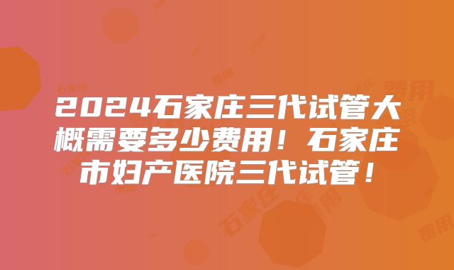 2024石家庄三代试管大概需要多少费用！石家庄市妇产医院三代试管！