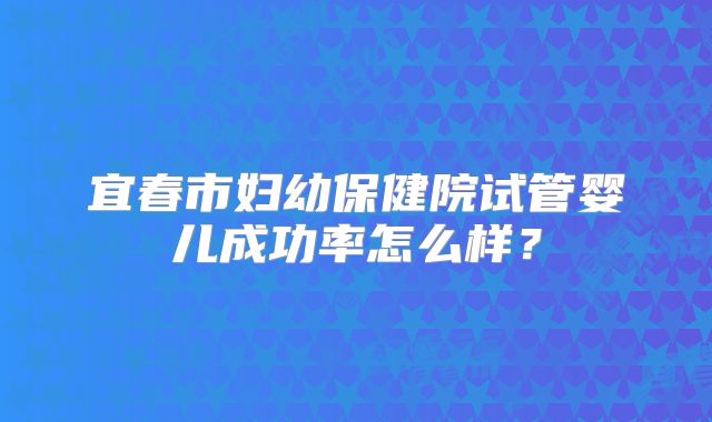 宜春市妇幼保健院试管婴儿成功率怎么样？