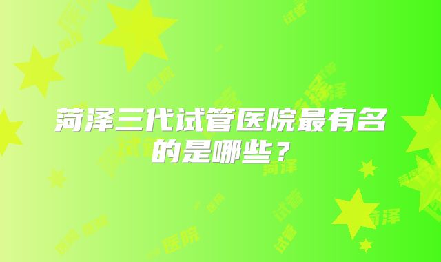 菏泽三代试管医院最有名的是哪些？